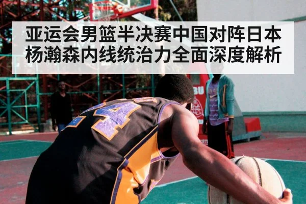 亚运会男篮半决赛中国对阵日本杨瀚森内线统治力全面深度解析