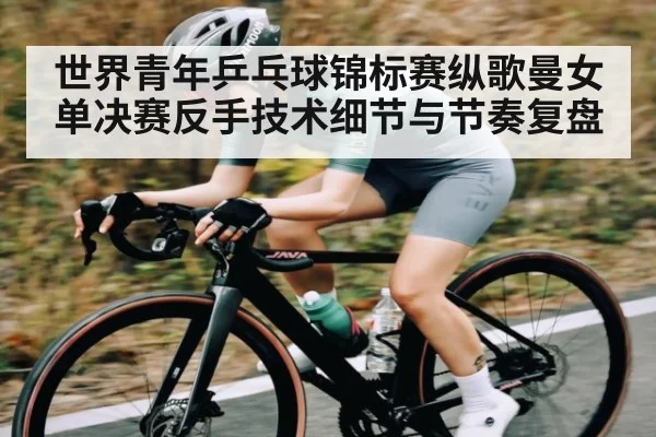 世界青年乒乓球锦标赛纵歌曼女单决赛反手技术细节与节奏复盘