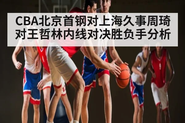 CBA北京首钢对上海久事周琦对王哲林内线对决胜负手分析